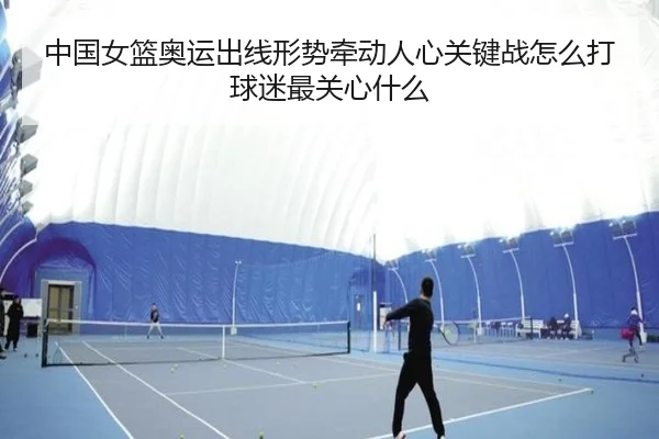 中国女篮奥运出线形势牵动人心关键战怎么打球迷最关心什么（MAIQIU）
