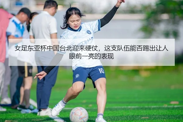 女足东亚杯中国台北迎来硬仗，这支队伍能否踢出让人眼前一亮的表现（MAIQIU）